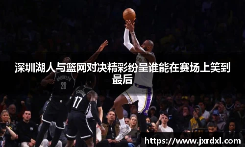 深圳湖人与篮网对决精彩纷呈谁能在赛场上笑到最后