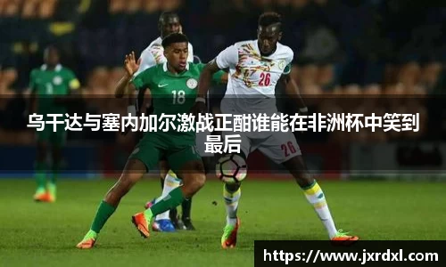 乌干达与塞内加尔激战正酣谁能在非洲杯中笑到最后