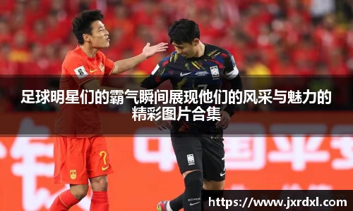 足球明星们的霸气瞬间展现他们的风采与魅力的精彩图片合集