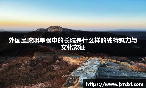 外国足球明星眼中的长城是什么样的独特魅力与文化象征